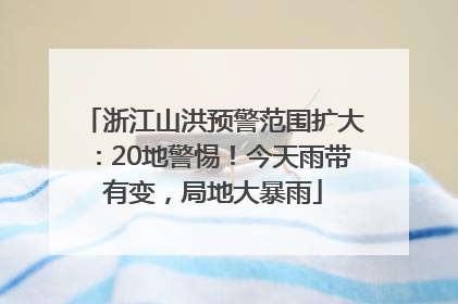 浙江山洪预警范围扩大：20地警惕！今天雨带有变，局地大暴雨