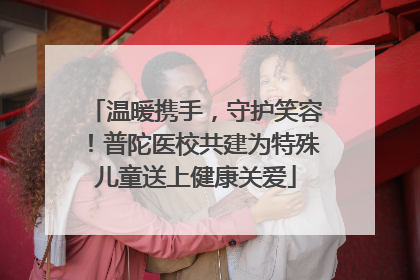 温暖携手，守护笑容！普陀医校共建为特殊儿童送上健康关爱