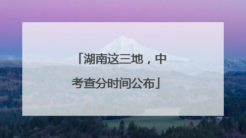 湖南这三地，中考查分时间公布