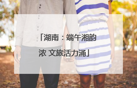 湖南：端午湘韵浓 文旅活力涌