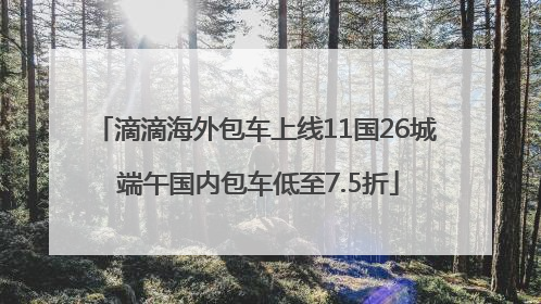 滴滴海外包车上线11国26城 端午国内包车低至7.5折