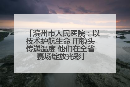 滨州市人民医院：以技术护航生命 用镜头传递温度 他们在全省赛场绽放光彩