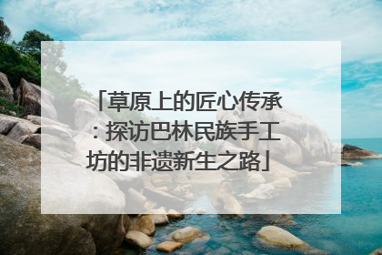 草原上的匠心传承：探访巴林民族手工坊的非遗新生之路