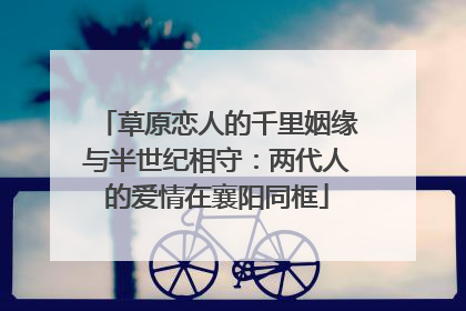 草原恋人的千里姻缘与半世纪相守：两代人的爱情在襄阳同框