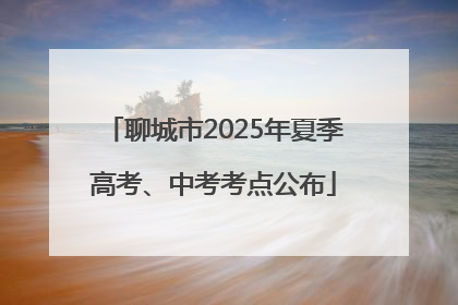 聊城市2025年夏季高考、中考考点公布