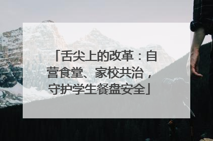 舌尖上的改革：自营食堂、家校共治，守护学生餐盘安全