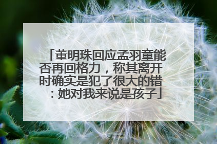 董明珠回应孟羽童能否再回格力，称其离开时确实是犯了很大的错：她对我来说是孩子