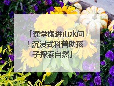 课堂搬进山水间！沉浸式科普助孩子探索自然