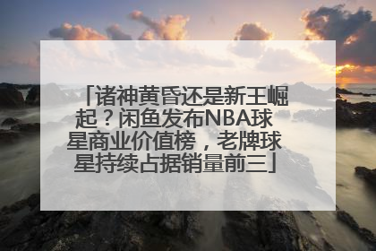 诸神黄昏还是新王崛起？闲鱼发布NBA球星商业价值榜，老牌球星持续占据销量前三