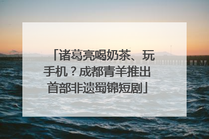 诸葛亮喝奶茶、玩手机？成都青羊推出首部非遗蜀锦短剧