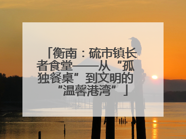 衡南：硫市镇长者食堂——从“孤独餐桌”到文明的“温馨港湾”