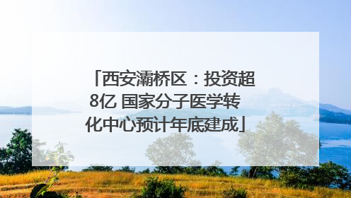 西安灞桥区：投资超8亿 国家分子医学转化中心预计年底建成