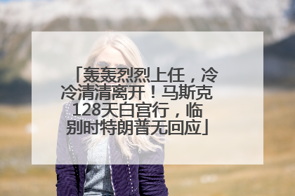 轰轰烈烈上任，冷冷清清离开！马斯克128天白宫行，临别时特朗普无回应