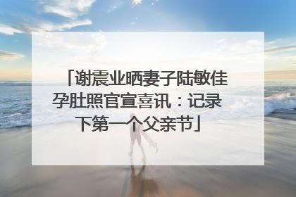 谢震业晒妻子陆敏佳孕肚照官宣喜讯：记录下第一个父亲节