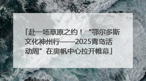 赴一场草原之约！“鄂尔多斯文化神州行——2025青岛活动周”在奥帆中心拉开帷幕