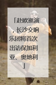 赴欧巡演，长沙交响乐团将首次出访保加利亚、奥地利