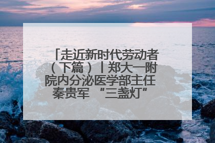 走近新时代劳动者（下篇）丨郑大一附院内分泌医学部主任秦贵军 “三盏灯”下的医者人生