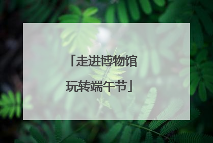走进博物馆 玩转端午节