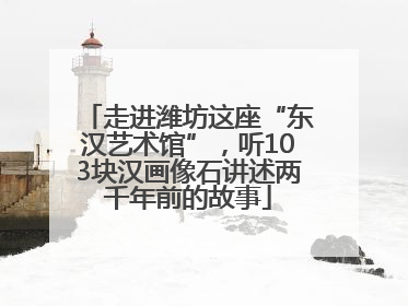 走进潍坊这座“东汉艺术馆”，听103块汉画像石讲述两千年前的故事