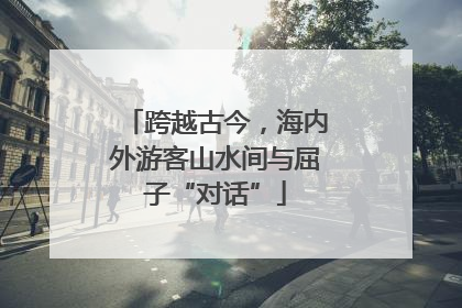 跨越古今，海内外游客山水间与屈子“对话”