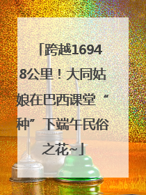 跨越16948公里！大同姑娘在巴西课堂“种”下端午民俗之花~