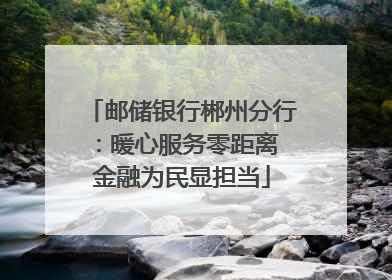 邮储银行郴州分行：暖心服务零距离 金融为民显担当
