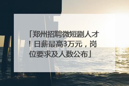 郑州招聘微短剧人才！日薪最高3万元，岗位要求及人数公布