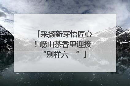 采撷新芽悟匠心！崂山茶香里迎接“别样六一”