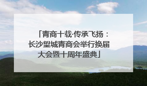 青商十载·传承飞扬：长沙望城青商会举行换届大会暨十周年盛典