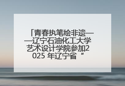 青春执笔绘非遗——辽宁石油化工大学艺术设计学院参加2025 年辽宁省“非遗新青年”高校优秀作品推荐活动