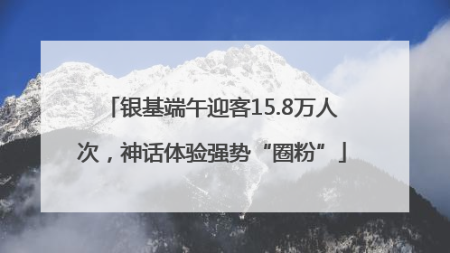 银基端午迎客15.8万人次，神话体验强势“圈粉”