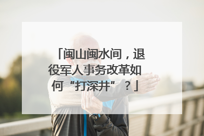 闽山闽水间，退役军人事务改革如何“打深井”？