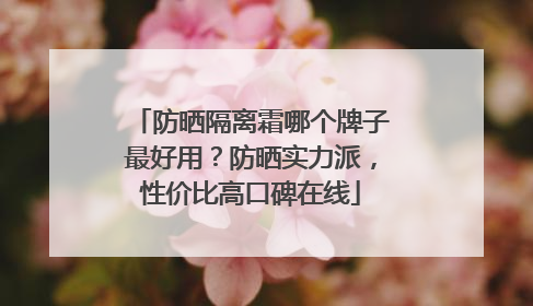 防晒隔离霜哪个牌子最好用？防晒实力派，性价比高口碑在线