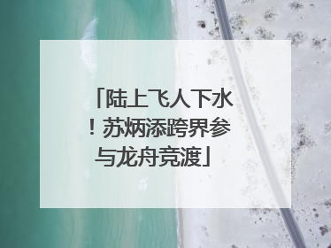 陆上飞人下水！苏炳添跨界参与龙舟竞渡