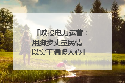 陕投电力运营：用脚步丈量民情 以实干温暖人心