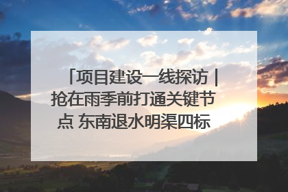 项目建设一线探访｜抢在雨季前打通关键节点 东南退水明渠四标段项目顺利完工
