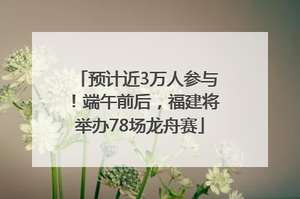 预计近3万人参与！端午前后，福建将举办78场龙舟赛