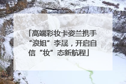 高端彩妆卡姿兰携手“浪姐”李晟，开启自信“妆”态新航程