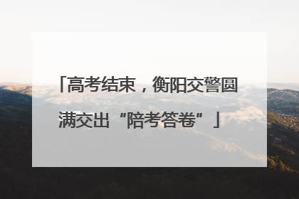 高考结束，衡阳交警圆满交出“陪考答卷”