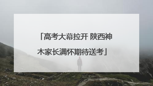 高考大幕拉开 陕西神木家长满怀期待送考