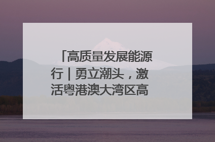 高质量发展能源行｜勇立潮头，激活粤港澳大湾区高质量发展动力源