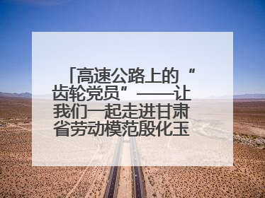 高速公路上的“齿轮党员”——让我们一起走进甘肃省劳动模范殷化玉的故事
