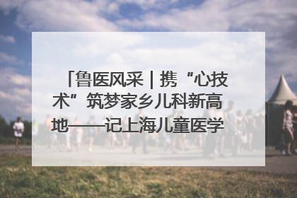 鲁医风采｜携“心技术”筑梦家乡儿科新高地——记上海儿童医学中心临沂医院执行院长、副主任医师孙琦