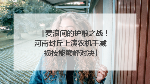 麦浪间的护粮之战！河南封丘上演农机手减损技能巅峰对决