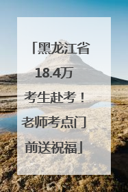 黑龙江省18.4万考生赴考！老师考点门前送祝福