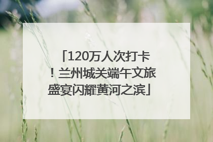 120万人次打卡！兰州城关端午文旅盛宴闪耀黄河之滨