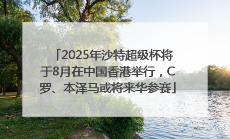 2025年沙特超级杯将于8月在中国香港举行，C罗、本泽马或将来华参赛