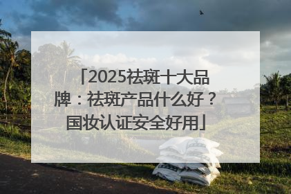 2025祛斑十大品牌：祛斑产品什么好？国妆认证安全好用
