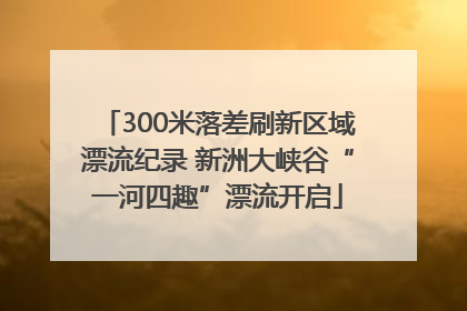 300米落差刷新区域漂流纪录 新洲大峡谷“一河四趣”漂流开启