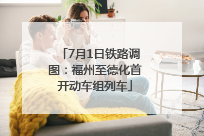 7月1日铁路调图：福州至德化首开动车组列车